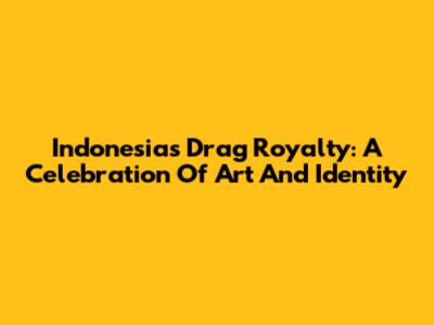 Indonesia's Drag Royalty: A Celebration Of Art And Identity