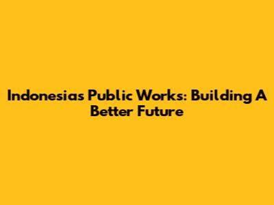 Indonesia's Public Works: Building A Better Future