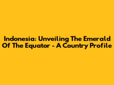 Indonesia: Unveiling The Emerald Of The Equator - A Country Profile