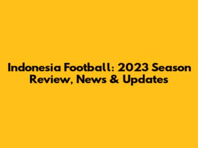 Indonesia Football: 2023 Season Review, News & Updates