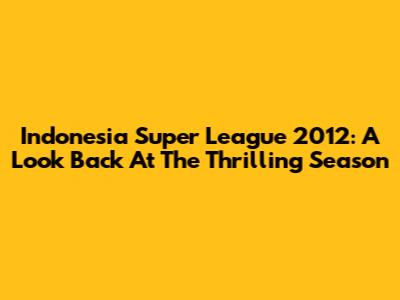 Indonesia Super League 2012: A Look Back At The Thrilling Season