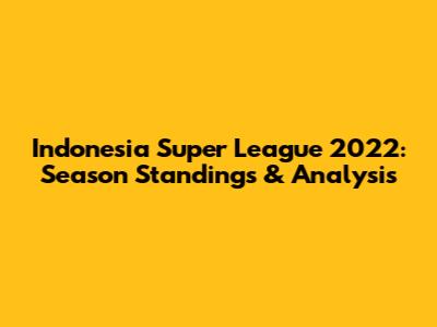 Indonesia Super League 2022: Season Standings & Analysis