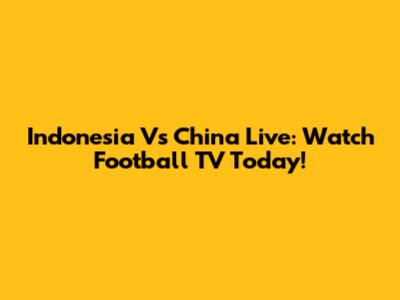 Indonesia Vs China Live: Watch Football TV Today!