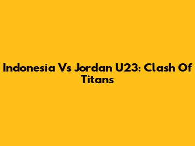 Indonesia Vs Jordan U23: Clash Of Titans