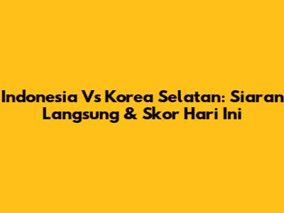 Indonesia Vs Korea Selatan: Siaran Langsung & Skor Hari Ini