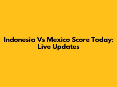Indonesia Vs Mexico Score Today: Live Updates