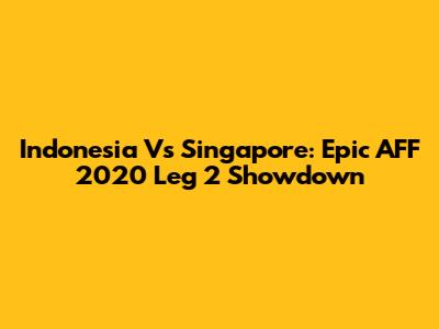 Indonesia Vs Singapore: Epic AFF 2020 Leg 2 Showdown
