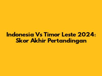 Indonesia Vs Timor Leste 2024: Skor Akhir Pertandingan