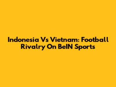 Indonesia Vs Vietnam: Football Rivalry On BeIN Sports