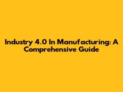 Industry 4.0 In Manufacturing: A Comprehensive Guide