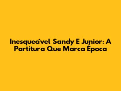 Inesquecível Sandy E Junior: A Partitura Que Marca Época