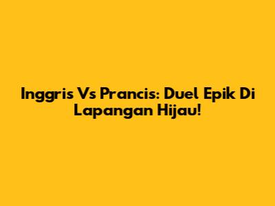 Inggris Vs Prancis: Duel Epik Di Lapangan Hijau!