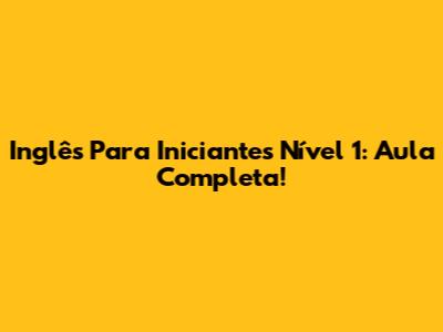 Inglês Para Iniciantes Nível 1: Aula Completa!
