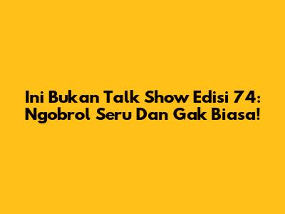 Ini Bukan Talk Show Edisi 74: Ngobrol Seru Dan Gak Biasa!