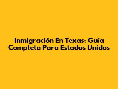 Inmigración En Texas: Guía Completa Para Estados Unidos