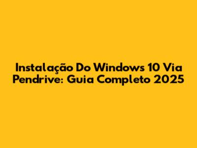 Instalação Do Windows 10 Via Pendrive: Guia Completo 2025