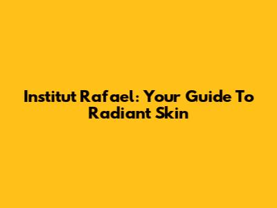 Institut Rafael: Your Guide To Radiant Skin