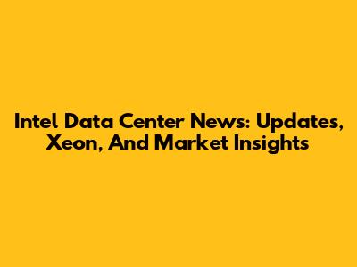 Intel Data Center News: Updates, Xeon, And Market Insights
