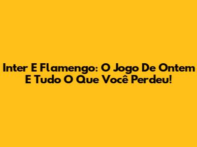 Inter E Flamengo: O Jogo De Ontem E Tudo O Que Você Perdeu!