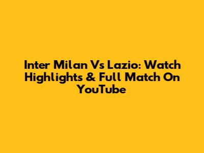 Inter Milan Vs Lazio: Watch Highlights & Full Match On YouTube