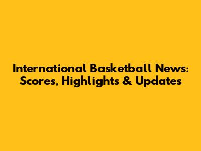International Basketball News: Scores, Highlights & Updates