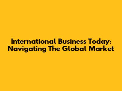 International Business Today: Navigating The Global Market