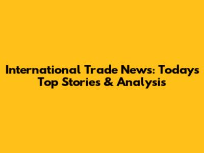International Trade News: Today's Top Stories & Analysis