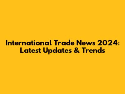 International Trade News 2024: Latest Updates & Trends