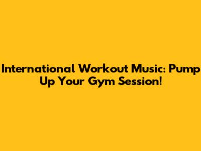 International Workout Music: Pump Up Your Gym Session!