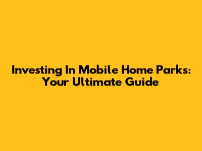 Investing In Mobile Home Parks: Your Ultimate Guide