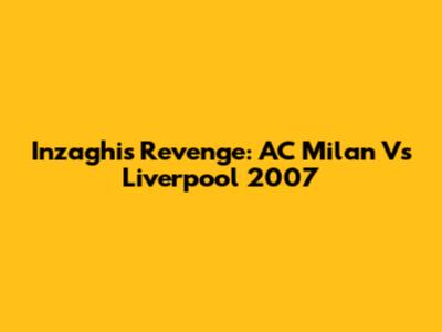 Inzaghi's Revenge: AC Milan Vs Liverpool 2007
