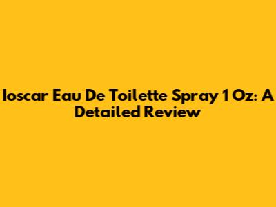 Ioscar Eau De Toilette Spray 1 Oz: A Detailed Review