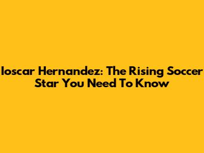 Ioscar Hernandez: The Rising Soccer Star You Need To Know