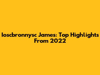 Ioscbronnysc James: Top Highlights From 2022