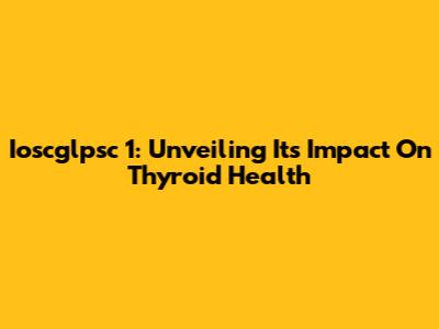 Ioscglpsc 1: Unveiling Its Impact On Thyroid Health