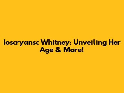 Ioscryansc Whitney: Unveiling Her Age & More!