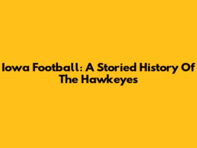 Iowa Football: A Storied History Of The Hawkeyes