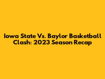 Iowa State Vs. Baylor Basketball Clash: 2023 Season Recap