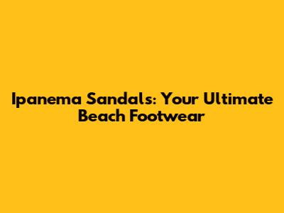 Ipanema Sandals: Your Ultimate Beach Footwear