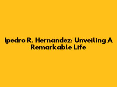 Ipedro R. Hernandez: Unveiling A Remarkable Life