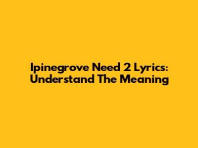 Ipinegrove Need 2 Lyrics: Understand The Meaning
