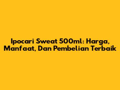 Ipocari Sweat 500ml: Harga, Manfaat, Dan Pembelian Terbaik