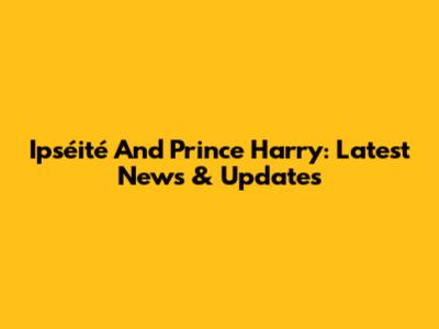 Ipséité And Prince Harry: Latest News & Updates