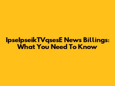 IpseIpseikTVqsesE News Billings: What You Need To Know