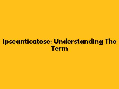 Ipseanticatose: Understanding The Term