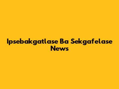 Ipsebakgatlase Ba Sekgafelase News