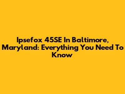 Ipsefox 45SE In Baltimore, Maryland: Everything You Need To Know