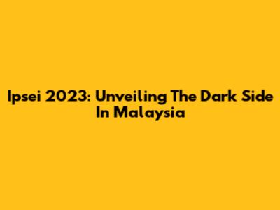 Ipsei 2023: Unveiling The Dark Side In Malaysia