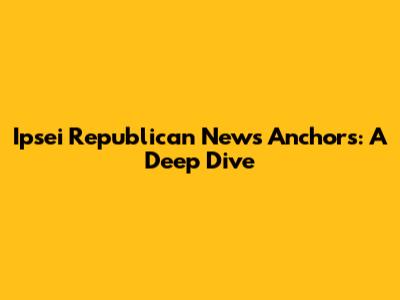 Ipsei Republican News Anchors: A Deep Dive