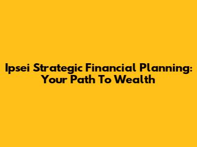 Ipsei Strategic Financial Planning: Your Path To Wealth